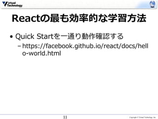 Copyright © Virtual Technology, Inc
Reactの最も効率的な学習⽅法
• Quick Startを⼀通り動作確認する
– https://facebook.github.io/react/docs/hell
o-world.html
11
 