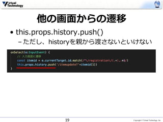 Copyright © Virtual Technology, Inc
他の画⾯からの遷移
• this.props.history.push()
– ただし、historyを親から渡さないといけない
19
 