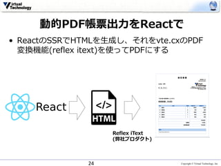 Copyright © Virtual Technology, Inc
動的PDF帳票出⼒をReactで
• ReactのSSRでHTMLを⽣成し、それをvte.cxのPDF
変換機能(reflex itext)を使ってPDFにする
24
Reflex iText
(弊社プロダクト)
 