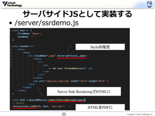 Copyright © Virtual Technology, Inc
サーバサイドJSとして実装する
• /server/ssrdemo.js
25
Server Side RenderingでHTMLに
HTMLをPDFに
Styleの指定
 