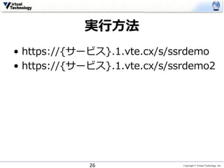 Copyright © Virtual Technology, Inc
実⾏⽅法
• https://{サービス}.1.vte.cx/s/ssrdemo
• https://{サービス}.1.vte.cx/s/ssrdemo2
26
 