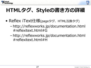 Copyright © Virtual Technology, Inc
HTMLタグ、Styleの書き⽅の詳細
• Reflex iText仕様(pageタグ、HTML互換タグ)
– http://reflexworks.jp/documentation.html
#reflexitext.html#G
– http://reflexworks.jp/documentation.html
#reflexitext.html#H
27
 