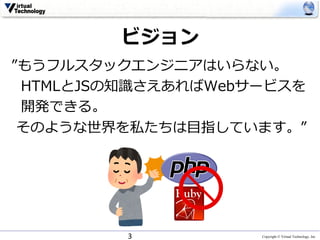 Copyright © Virtual Technology, Inc
ビジョン
”もうフルスタックエンジニアはいらない。
HTMLとJSの知識さえあればWebサービスを
開発できる。
そのような世界を私たちは⽬指しています。”
3
 