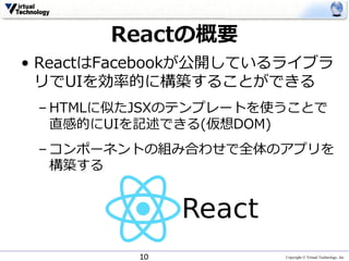 Copyright © Virtual Technology, Inc
Reactの概要
• ReactはFacebookが公開しているライブラ
リでUIを効率的に構築することができる
– HTMLに似たJSXのテンプレートを使うことで
直感的にUIを記述できる(仮想DOM)
– コンポーネントの組み合わせで全体のアプリを
構築する
10
 