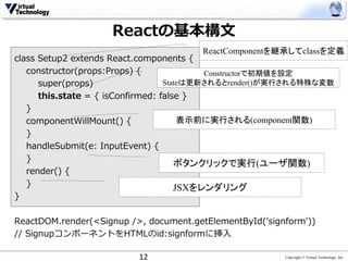 Copyright © Virtual Technology, Inc
Reactの基本構⽂
class Setup2 extends React.components {
constructor(props:Props) {
super(props)
this.state = { isConfirmed: false }
}
componentWillMount() {
}
handleSubmit(e: InputEvent) {
}
render() {
}
}
ReactDOM.render(<Signup />, document.getElementById('signform'))
// SignupコンポーネントをHTMLのid:signformに挿⼊
12
ReactComponentを継承してclassを定義
Constructorで初期値を設定
Stateは更新されるとrender()が実行される特殊な変数
表示前に実行される(component関数)
JSXをレンダリング
ボタンクリックで実行(ユーザ関数)
 