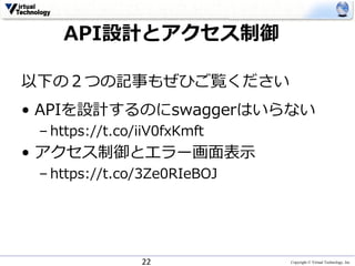 Copyright © Virtual Technology, Inc
以下の２つの記事もぜひご覧ください
• APIを設計するのにswaggerはいらない
– https://t.co/iiV0fxKmft
• アクセス制御とエラー画⾯表⽰
– https://t.co/3Ze0RIeBOJ
22
API設計とアクセス制御
 