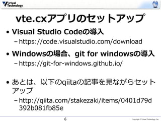 Copyright © Virtual Technology, Inc
vte.cxアプリのセットアップ
• Visual Studio Codeの導⼊
– https://code.visualstudio.com/download
• Windowsの場合、git for windowsの導⼊
– https://git-for-windows.github.io/
• あとは、以下のqiitaの記事を⾒ながらセット
アップ
– http://qiita.com/stakezaki/items/0401d79d
392b081fb85e
6
 
