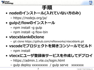 Copyright © Virtual Technology, Inc
⼿順
• nodeのインストール(⼊れていない⽅のみ)
– https://nodejs.org/ja/
• gulpとflowのインストール
– npm install -g gulp
– npm install -g flow-bin
• vtecxblankのclone
– git clone https://github.com/reflexworks/vtecxblank.git
• vscodeでプロジェクトを開きコンソールでビルド
– npm install
• vtecxにユーザ登録後サービスを作成してデプロイ
– https://admin.1.vte.cx/login.html
– gulp deploy xxxxxxxxx / gulp serve xxxxxxx
7
 