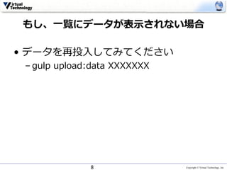 Copyright © Virtual Technology, Inc
もし、⼀覧にデータが表⽰されない場合
• データを再投⼊してみてください
– gulp upload:data XXXXXXX
8
 