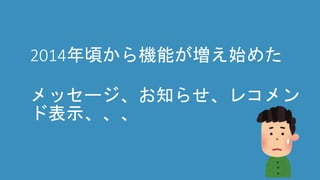 2014年頃から機能が増え始めた
メッセージ、お知らせ、レコメン
ド表示、、、
 