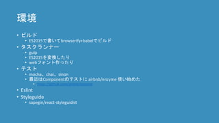 環境
• ビルド
• ES2015で書いてbrowserify+babelでビルド
• タスクランナー
• gulp
• ES2015を変換したり
• webフォント作ったり
• テスト
• mocha、chai、sinon
• 最近はComponentのテストに airbnb/enzyme 使い始めた
• https://github.com/airbnb/enzyme
• Eslint
• Styleguide
• sapegin/react-styleguidist
 