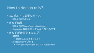 How to ride on rails?
• jsのビルドに必要なソース
• RAILS_ROOT/front
• ビルド結果
• RAILS_ROOT/app/assets/javascripts
• fingerprintの為にやってるようなもんです
• ビルドが走るタイミング
• 開発中
• 変更をwatchして差分ビルド
• prodocutionデプロイ
• railsのprecompileの前にjsのビルドを走らせる
 