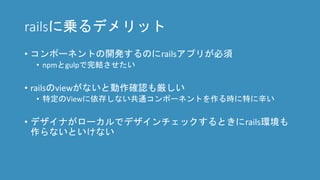railsに乗るデメリット
• コンポーネントの開発するのにrailsアプリが必須
• npmとgulpで完結させたい
• railsのviewがないと動作確認も厳しい
• 特定のViewに依存しない共通コンポーネントを作る時に特に辛い
• デザイナがローカルでデザインチェックするときにrails環境も
作らないといけない
 