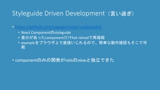 Styleguide Driven Development（言い過ぎ）
• https://github.com/sapegin/react-styleguidist
• React Componentのstyleguide
• 差分があったcomponentだけhot reloadで再描画
• exampleをブラウザ上で直接いじれるので、簡単な動作確認もそこで可
能
• componentのみの開発がrailsのviewと独立できた
 
