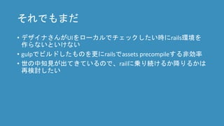 それでもまだ
• デザイナさんがUIをローカルでチェックしたい時にrails環境を
作らないといけない
• gulpでビルドしたものを更にrailsでassets precompileする非効率
• 世の中知見が出てきているので、railに乗り続けるか降りるかは
再検討したい
 