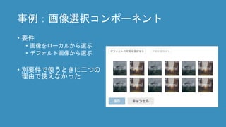 事例：画像選択コンポーネント
• 要件
• 画像をローカルから選ぶ
• デフォルト画像から選ぶ
• 別要件で使うときに二つの
理由で使えなかった
 
