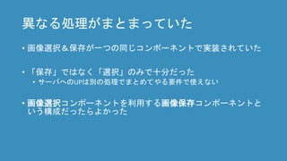異なる処理がまとまっていた
• 画像選択＆保存が一つの同じコンポーネントで実装されていた
• 「保存」ではなく「選択」のみで十分だった
• サーバへのUPは別の処理でまとめてやる要件で使えない
• 画像選択コンポーネントを利用する画像保存コンポーネントと
いう構成だったらよかった
 