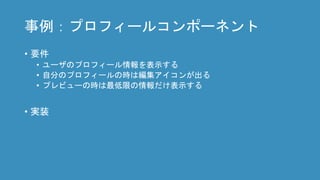 事例：プロフィールコンポーネント
• 要件
• ユーザのプロフィール情報を表示する
• 自分のプロフィールの時は編集アイコンが出る
• プレビューの時は最低限の情報だけ表示する
• 実装
 