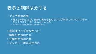 表示と制御は分ける
• フラグ制御の闇
• 見た目が同じだが、微妙に異なるものをフラグ制御で一つのコンポー
ネントでコントロールしようとした
• コンポーネントをそれぞれ作ってる時間もなかった
• 最初はフラグはなかった
• 編集用が追加され
• 公開用が追加され
• プレビュー用が追加され
 