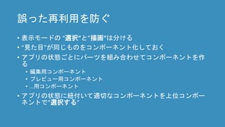 誤った再利用を防ぐ
• 表示モードの “選択”と”描画”は分ける
• “見た目”が同じものをコンポーネント化しておく
• アプリの状態ごとにパーツを組み合わせてコンポーネントを作
る
• 編集用コンポーネント
• プレビュー用コンポーネント
• …用コンポーネント
• アプリの状態に紐付いて適切なコンポーネントを上位コンポー
ネントで”選択する”
 