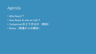 Agenda
• Why React？
• How React & ride on rails？
• Componentをどう作るか（教訓）
• Redux（現場からの報告）
 