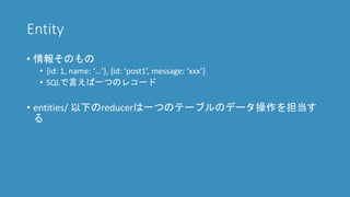 Entity
• 情報そのもの
• {id: 1, name: ‘…’}, {id: ‘article1’, message: ‘xxx’}
• SQLで言えば一つのレコード
• entities/ 以下のreducerは一つのテーブルのデータ操作を担当す
る
 