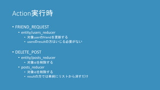 Action実行時
• FRIEND_REQUEST
• entity/users_reducer
• 対象userのfriendを更新する
• usersのresultの方はいじる必要がない
• DELETE_ARTICLE
• entity/articless_reducer
• 対象idを削除する
• articless_reducer
• 対象idを削除する
• resultの方では単純にリストから消すだけ
 
