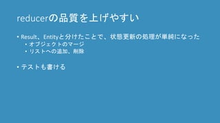 reducerの品質を上げやすい
• Result、Entityと分けたことで、状態更新の処理が単純になった
• オブジェクトのマージ
• リストへの追加、削除
• テストも書ける
 