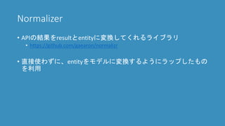 Normalizer
• APIの結果をresultとentityに変換してくれるライブラリ
• https://github.com/gaearon/normalizr
• 直接使わずに、entityをモデルに変換するようにラップしたもの
を利用
 