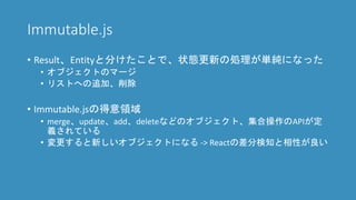 Immutable.js
• Result、Entityと分けたことで、状態更新の処理が単純になった
• オブジェクトのマージ
• リストへの追加、削除
• Immutable.jsの得意領域
• merge、update、add、deleteなどのオブジェクト、集合操作のAPIが定
義されている
• 変更すると新しいオブジェクトになる -> Reactの差分検知と相性が良い
 