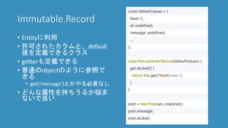 Immutable.Record
• Entityに利用
• 許可されたカラムと、default
値を定義できるクラス
• getterも定義できる
• 普通のobjectのように参照で
きる
• get(‘message’)とかやる必要なし
• どんな属性を持ちうるか悩ま
ないで良い
 