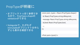 PropTypeが明確に
• オブジェクトっぽく参照でき
るので、PropTypes.shapeの
validationができる
• Styleguideで、わざわざ
Immutableオブジェクトを作ら
ずとも表示を確認できる
 