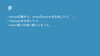 夢
• Record定義から、entityのreducerを生成したり、、、
• PropTypeを生成したり、、、
• Action周りが良い感じになって、、、
 