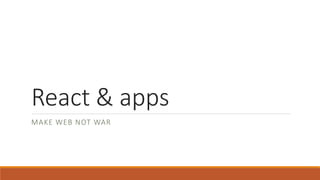 React & apps
MAKE WEB NOT WAR
 