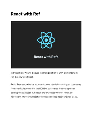 React with Ref
In this article, We will discuss the manipulation of DOM elements with
Ref directly with React.
React Framework builds your components and abstracts your code away
from manipulation within the DOM but still leaves the door open for
developers to access it. Reason are few cases where it might be
necessary. That's why React provides an escape hatch know as refs.
 