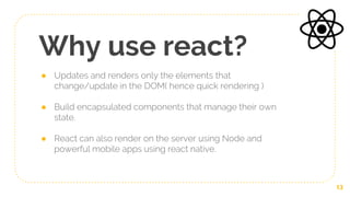 Why use react?
● Updates and renders only the elements that
change/update in the DOM( hence quick rendering )
● Build encapsulated components that manage their own
state.
● React can also render on the server using Node and
powerful mobile apps using react native.
13
 