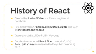 History of React
● Created by Jordan Walke, a software engineer at
Facebook
● First deployed on Facebook's newsfeed in 2011 and later
on Instagram.com in 2012
● Open-sourced at JSConf US in May 2013
● Facebook announced React Fiber, on April 18, 2017
● React 360 V1.0.0 was released to the public on April 19,
2017
14
 