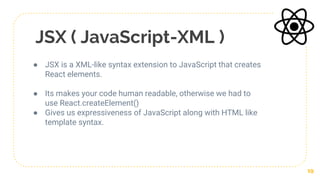 JSX ( JavaScript-XML )
● JSX is a XML-like syntax extension to JavaScript that creates
React elements.
● Its makes your code human readable, otherwise we had to
use React.createElement()
● Gives us expressiveness of JavaScript along with HTML like
template syntax.
19
 