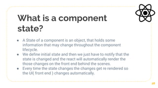 What is a component
state?
● A State of a component is an object, that holds some
information that may change throughout the component
lifecycle.
● We define initial state and then we just have to notify that the
state is changed and the react will automatically render the
those changes on the front end behind the scenes.
● Every time the state changes the changes get re rendered so
the UI( front end ) changes automatically.
28
 