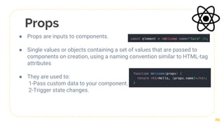 Props
● Props are inputs to components.
● Single values or objects containing a set of values that are passed to
components on creation, using a naming convention similar to HTML-tag
attributes
● They are used to:
1-Pass custom data to your component.
2-Trigger state changes.
29
 