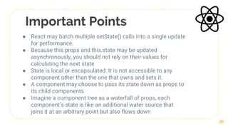 Important Points
● React may batch multiple setState() calls into a single update
for performance.
● Because this.props and this.state may be updated
asynchronously, you should not rely on their values for
calculating the next state
● State is local or encapsulated. It is not accessible to any
component other than the one that owns and sets it.
● A component may choose to pass its state down as props to
its child components
● Imagine a component tree as a waterfall of props, each
component’s state is like an additional water source that
joins it at an arbitrary point but also flows down
30
 