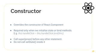 Constructor
● Overrides the constructor of React.Component
● Required only when we initialize state or bind methods.
E.g. this.handleClick = this.handleClick.bind(this);
● Call super(props) before any other statement.
● Do not call setState() inside it
36
 