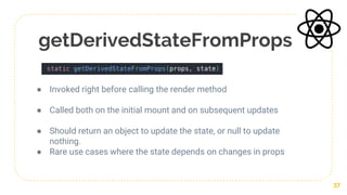 getDerivedStateFromProps
● Invoked right before calling the render method
● Called both on the initial mount and on subsequent updates
● Should return an object to update the state, or null to update
nothing.
● Rare use cases where the state depends on changes in props
37
 