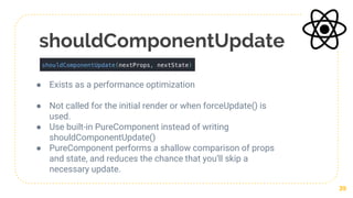 shouldComponentUpdate
● Exists as a performance optimization
● Not called for the initial render or when forceUpdate() is
used.
● Use built-in PureComponent instead of writing
shouldComponentUpdate()
● PureComponent performs a shallow comparison of props
and state, and reduces the chance that you’ll skip a
necessary update.
39
 