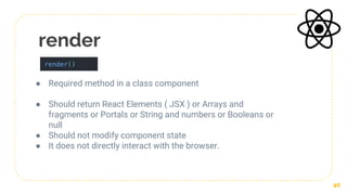 render
● Required method in a class component
● Should return React Elements ( JSX ) or Arrays and
fragments or Portals or String and numbers or Booleans or
null
● Should not modify component state
● It does not directly interact with the browser.
40
 