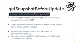 getSnapshotBeforeUpdate
● Invoked right before the most recently rendered output is
committed to e.g. the DOM
● Capture some information from the DOM (e.g. scroll position)
before it is potentially changed
● Returned value will be passed as a parameter to
componentDidUpdate()
● Example to use it: A chat thread that need to handle scroll
position in a special way.
41
 