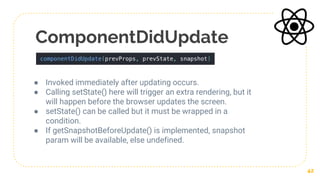 ComponentDidUpdate
● Invoked immediately after updating occurs.
● Calling setState() here will trigger an extra rendering, but it
will happen before the browser updates the screen.
● setState() can be called but it must be wrapped in a
condition.
● If getSnapshotBeforeUpdate() is implemented, snapshot
param will be available, else undefined.
42
 