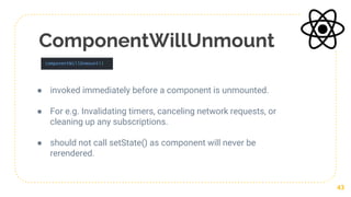 ComponentWillUnmount
● invoked immediately before a component is unmounted.
● For e.g. Invalidating timers, canceling network requests, or
cleaning up any subscriptions.
● should not call setState() as component will never be
rerendered.
43
 