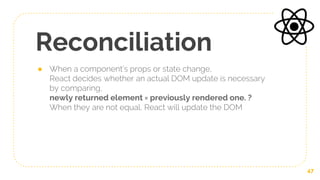 Reconciliation
● When a component’s props or state change,
React decides whether an actual DOM update is necessary
by comparing,
newly returned element = previously rendered one. ?
When they are not equal, React will update the DOM
47
 