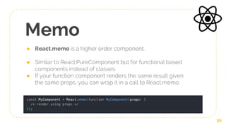 Memo
● React.memo is a higher order component.
● Similar to React.PureComponent but for functional based
components instead of classes.
● If your function component renders the same result given
the same props, you can wrap it in a call to React.memo
50
 